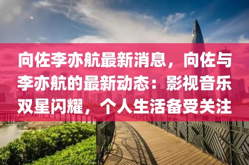 向佐李亦航最新消息，向佐與李亦航的最新動(dòng)態(tài)：影視音樂雙星閃耀，個(gè)人生活備受關(guān)注