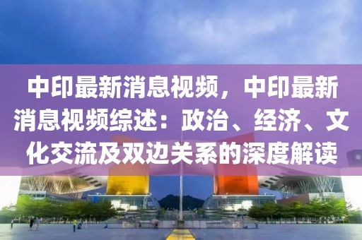 中印最新消息視頻，中印最新消息視頻綜述：政治、經(jīng)濟、文化交流及雙邊關(guān)系的深度解讀