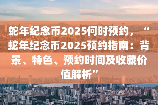 蛇年紀(jì)念幣2025何時預(yù)約，“蛇年紀(jì)念幣2025預(yù)約指南：背景、特色、預(yù)約時間及收藏價值解析”