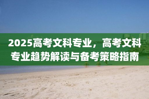 2025高考文科專業(yè)，高考文科專業(yè)趨勢解讀與備考策略指南