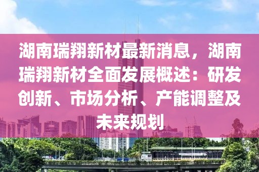 湖南瑞翔新材最新消息，湖南瑞翔新材全面發(fā)展概述：研發(fā)創(chuàng)新、市場分析、產(chǎn)能調(diào)整及未來規(guī)劃