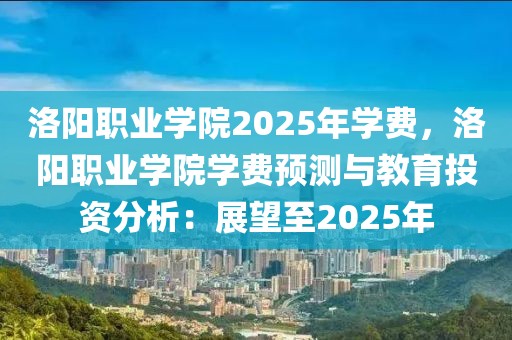 洛陽職業(yè)學(xué)院2025年學(xué)費(fèi)，洛陽職業(yè)學(xué)院學(xué)費(fèi)預(yù)測與教育投資分析：展望至2025年