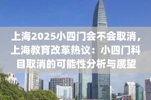 上海2025小四門會不會取消，上海教育改革熱議：小四門科目取消的可能性分析與展望