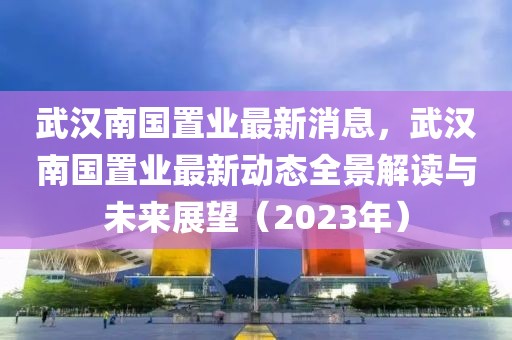 武漢南國(guó)置業(yè)最新消息，武漢南國(guó)置業(yè)最新動(dòng)態(tài)全景解讀與未來(lái)展望（2023年）