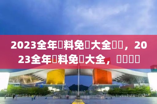 2023全年資料免費大全優(yōu)勢，2023全年資料免費大全，優(yōu)勢盡顯