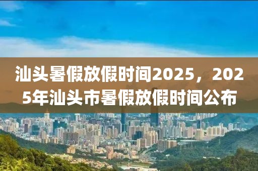 汕頭暑假放假時間2025，2025年汕頭市暑假放假時間公布