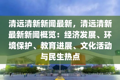 清遠(yuǎn)清新新聞最新，清遠(yuǎn)清新最新新聞概覽：經(jīng)濟(jì)發(fā)展、環(huán)境保護(hù)、教育進(jìn)展、文化活動(dòng)與民生熱點(diǎn)