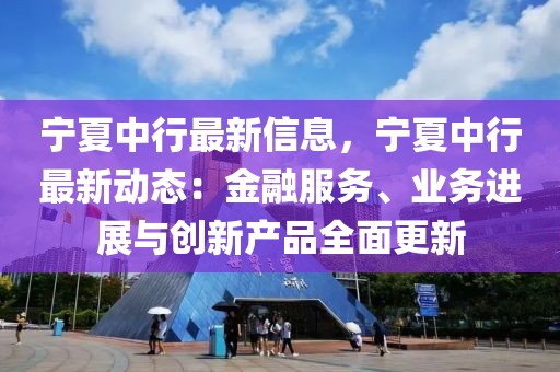 寧夏中行最新信息，寧夏中行最新動(dòng)態(tài)：金融服務(wù)、業(yè)務(wù)進(jìn)展與創(chuàng)新產(chǎn)品全面更新