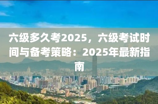 六級多久考2025，六級考試時間與備考策略：2025年最新指南