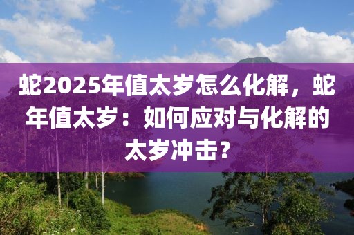 蛇2025年值太歲怎么化解，蛇年值太歲：如何應(yīng)對與化解的太歲沖擊？