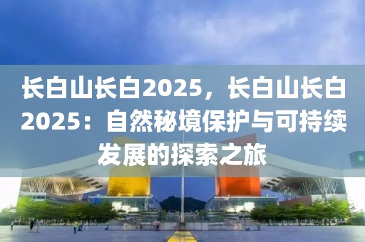 長(zhǎng)白山長(zhǎng)白2025，長(zhǎng)白山長(zhǎng)白2025：自然秘境保護(hù)與可持續(xù)發(fā)展的探索之旅