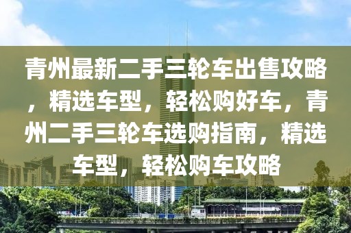 青州最新二手三輪車出售攻略，精選車型，輕松購好車，青州二手三輪車選購指南，精選車型，輕松購車攻略