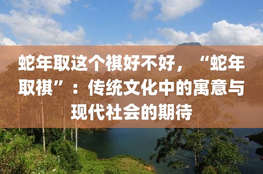 蛇年取這個(gè)祺好不好，“蛇年取祺”：傳統(tǒng)文化中的寓意與現(xiàn)代社會(huì)的期待