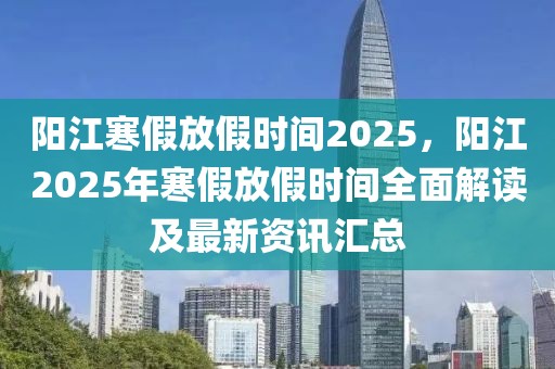 陽(yáng)江寒假放假時(shí)間2025，陽(yáng)江2025年寒假放假時(shí)間全面解讀及最新資訊匯總