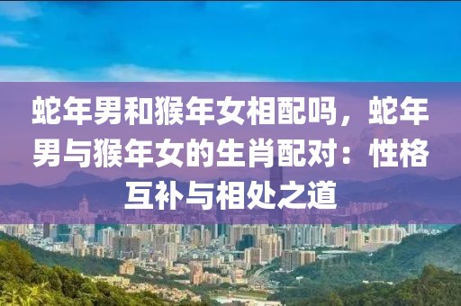 蛇年男和猴年女相配嗎，蛇年男與猴年女的生肖配對：性格互補(bǔ)與相處之道