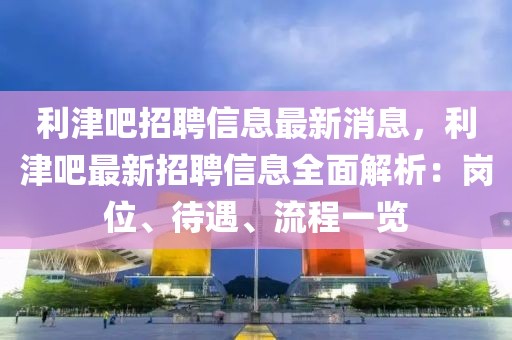 利津吧招聘信息最新消息，利津吧最新招聘信息全面解析：崗位、待遇、流程一覽