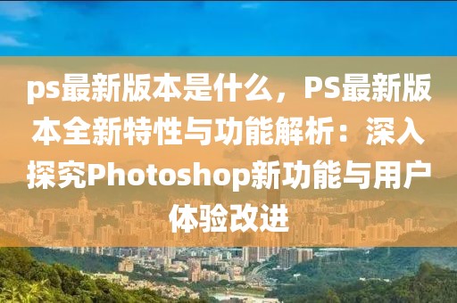 ps最新版本是什么，PS最新版本全新特性與功能解析：深入探究Photoshop新功能與用戶體驗(yàn)改進(jìn)