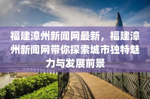 福建漳州新聞網(wǎng)最新，福建漳州新聞網(wǎng)帶你探索城市獨(dú)特魅力與發(fā)展前景