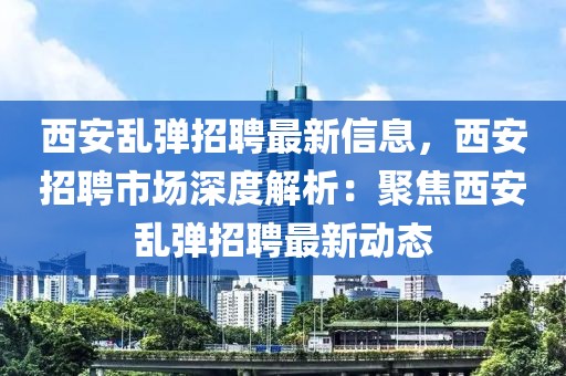 西安亂彈招聘最新信息，西安招聘市場深度解析：聚焦西安亂彈招聘最新動態(tài)