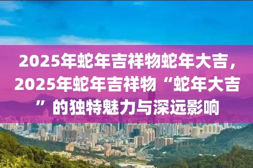 2025年蛇年吉祥物蛇年大吉，2025年蛇年吉祥物“蛇年大吉”的獨特魅力與深遠(yuǎn)影響