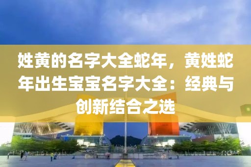 姓黃的名字大全蛇年，黃姓蛇年出生寶寶名字大全：經(jīng)典與創(chuàng)新結(jié)合之選