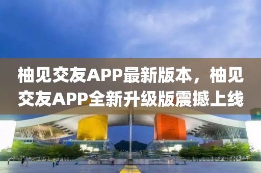 柚見交友APP最新版本，柚見交友APP全新升級版震撼上線