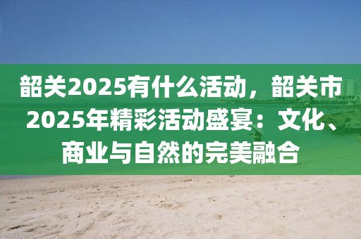 韶關(guān)2025有什么活動(dòng)，韶關(guān)市2025年精彩活動(dòng)盛宴：文化、商業(yè)與自然的完美融合