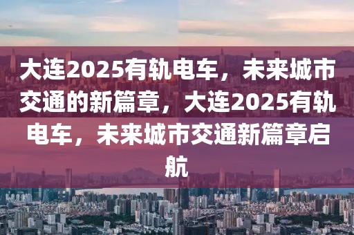 大連2025有軌電車(chē)，未來(lái)城市交通的新篇章，大連2025有軌電車(chē)，未來(lái)城市交通新篇章啟航