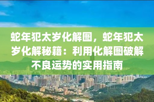 蛇年犯太歲化解圖，蛇年犯太歲化解秘籍：利用化解圖破解不良運(yùn)勢的實(shí)用指南