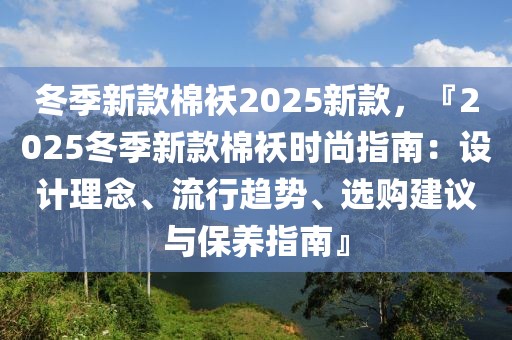 冬季新款棉襖2025新款，『2025冬季新款棉襖時尚指南：設(shè)計理念、流行趨勢、選購建議與保養(yǎng)指南』