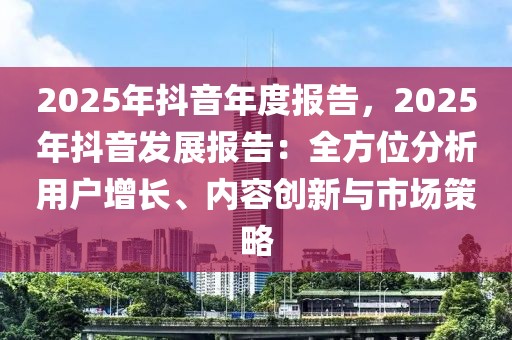 2025年抖音年度報告，2025年抖音發(fā)展報告：全方位分析用戶增長、內容創(chuàng)新與市場策略