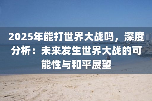 2025年能打世界大戰(zhàn)嗎，深度分析：未來(lái)發(fā)生世界大戰(zhàn)的可能性與和平展望