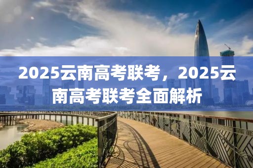 2025云南高考聯(lián)考，2025云南高考聯(lián)考全面解析