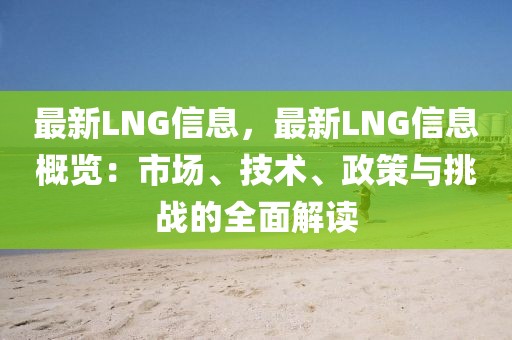 最新LNG信息，最新LNG信息概覽：市場、技術(shù)、政策與挑戰(zhàn)的全面解讀