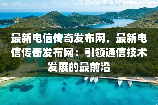 最新電信傳奇發(fā)布網(wǎng)，最新電信傳奇發(fā)布網(wǎng)：引領(lǐng)通信技術(shù)發(fā)展的最前沿