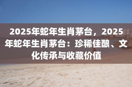 2025年蛇年生肖茅臺(tái)，2025年蛇年生肖茅臺(tái)：珍稀佳釀、文化傳承與收藏價(jià)值