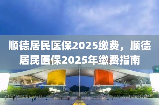 順德居民醫(yī)保2025繳費，順德居民醫(yī)保2025年繳費指南