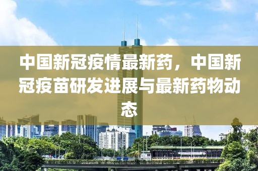 中國(guó)新冠疫情最新藥，中國(guó)新冠疫苗研發(fā)進(jìn)展與最新藥物動(dòng)態(tài)