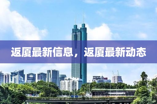 返廈最新信息，返廈最新動態(tài)