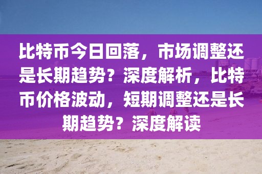 比特幣今日回落，市場調(diào)整還是長期趨勢？深度解析，比特幣價格波動，短期調(diào)整還是長期趨勢？深度解讀