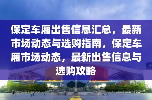 保定車廂出售信息匯總，最新市場動態(tài)與選購指南，保定車廂市場動態(tài)，最新出售信息與選購攻略