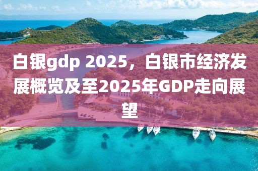 白銀gdp 2025，白銀市經(jīng)濟(jì)發(fā)展概覽及至2025年GDP走向展望