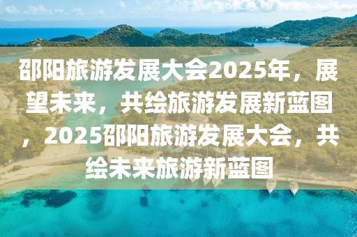 邵陽(yáng)旅游發(fā)展大會(huì)2025年，展望未來(lái)，共繪旅游發(fā)展新藍(lán)圖，2025邵陽(yáng)旅游發(fā)展大會(huì)，共繪未來(lái)旅游新藍(lán)圖