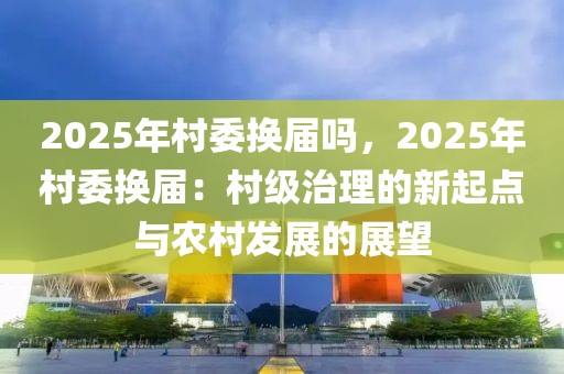 2025年村委換屆嗎，2025年村委換屆：村級治理的新起點(diǎn)與農(nóng)村發(fā)展的展望