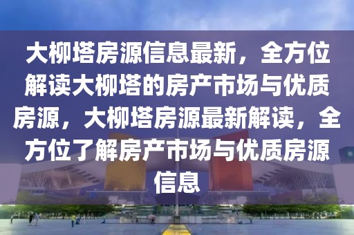 大柳塔房源信息最新，全方位解讀大柳塔的房產(chǎn)市場與優(yōu)質(zhì)房源，大柳塔房源最新解讀，全方位了解房產(chǎn)市場與優(yōu)質(zhì)房源信息