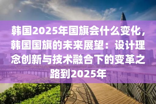 韓國2025年國旗會(huì)什么變化，韓國國旗的未來展望：設(shè)計(jì)理念創(chuàng)新與技術(shù)融合下的變革之路到2025年