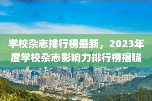 學(xué)校雜志排行榜最新，2023年度學(xué)校雜志影響力排行榜揭曉