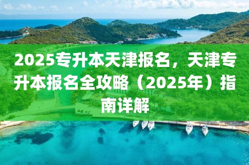 2025專升本天津報名，天津?qū)Ｉ緢竺ヂ裕?025年）指南詳解