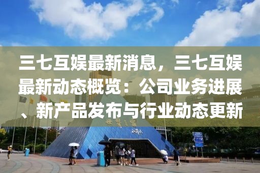 三七互娛最新消息，三七互娛最新動態(tài)概覽：公司業(yè)務進展、新產(chǎn)品發(fā)布與行業(yè)動態(tài)更新