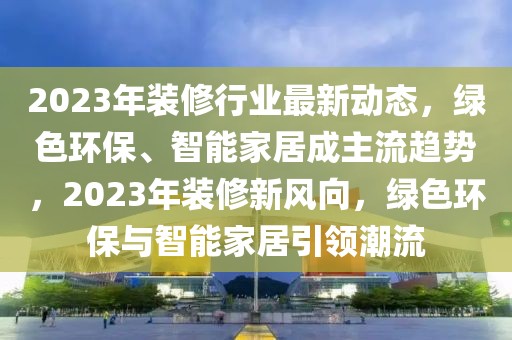 2023年裝修行業(yè)最新動態(tài)，綠色環(huán)保、智能家居成主流趨勢，2023年裝修新風(fēng)向，綠色環(huán)保與智能家居引領(lǐng)潮流